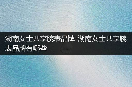 湖南女士共享腕表品牌-湖南女士共享腕表品牌有哪些