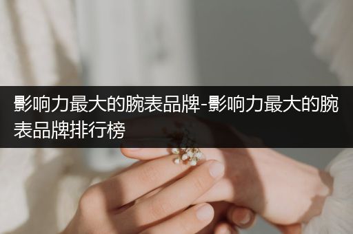 影响力最大的腕表品牌-影响力最大的腕表品牌排行榜