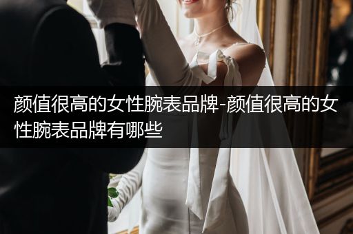 颜值很高的女性腕表品牌-颜值很高的女性腕表品牌有哪些