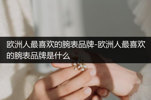 欧洲人最喜欢的腕表品牌-欧洲人最喜欢的腕表品牌是什么