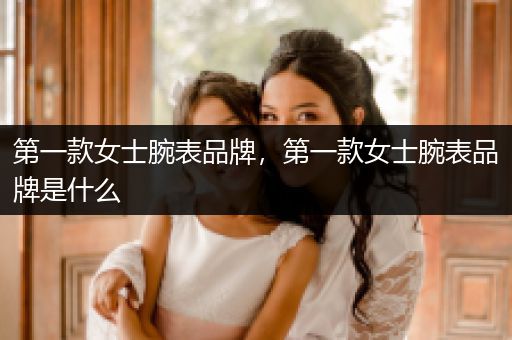 第一款女士腕表品牌，第一款女士腕表品牌是什么