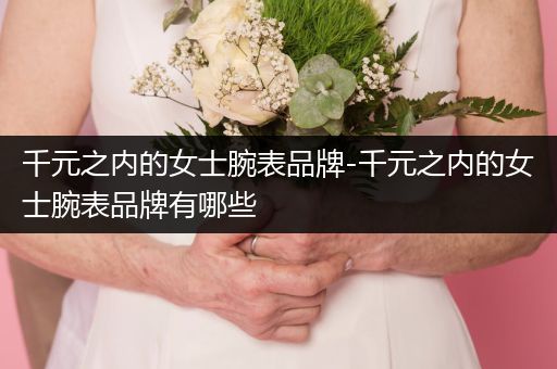 千元之内的女士腕表品牌-千元之内的女士腕表品牌有哪些