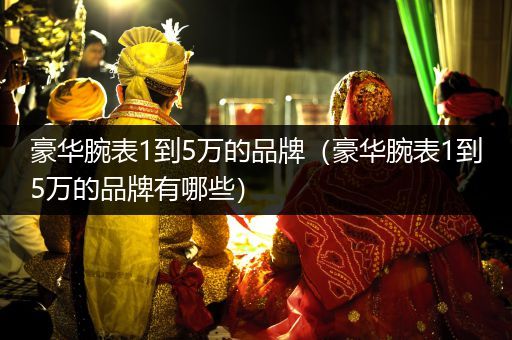 豪华腕表1到5万的品牌（豪华腕表1到5万的品牌有哪些）