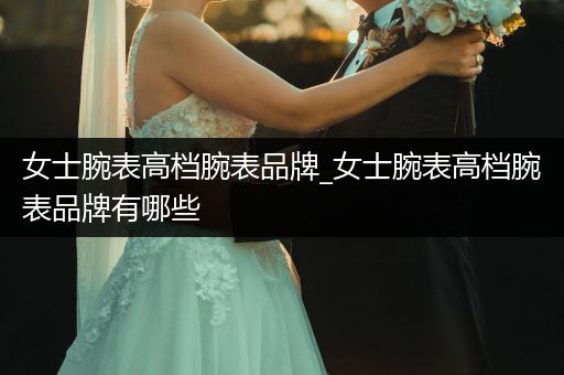 女士腕表高档腕表品牌_女士腕表高档腕表品牌有哪些