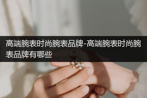 高端腕表时尚腕表品牌-高端腕表时尚腕表品牌有哪些