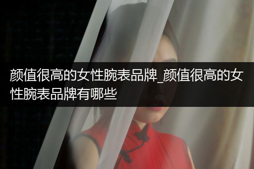 颜值很高的女性腕表品牌_颜值很高的女性腕表品牌有哪些