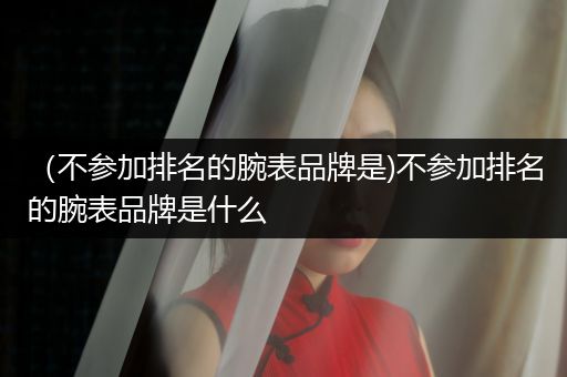 （不参加排名的腕表品牌是)不参加排名的腕表品牌是什么