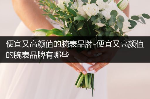 便宜又高颜值的腕表品牌-便宜又高颜值的腕表品牌有哪些