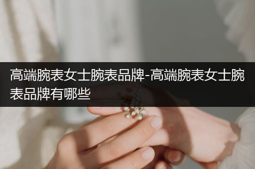 高端腕表女士腕表品牌-高端腕表女士腕表品牌有哪些