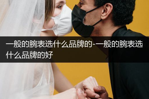 一般的腕表选什么品牌的-一般的腕表选什么品牌的好