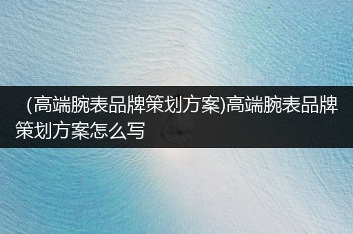 （高端腕表品牌策划方案)高端腕表品牌策划方案怎么写