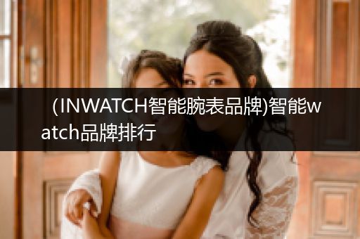 （INWATCH智能腕表品牌)智能watch品牌排行