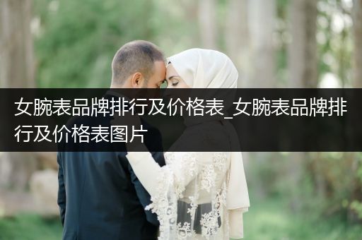 女腕表品牌排行及价格表_女腕表品牌排行及价格表图片