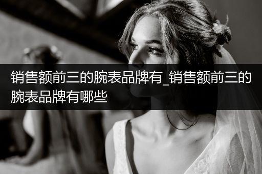 销售额前三的腕表品牌有_销售额前三的腕表品牌有哪些